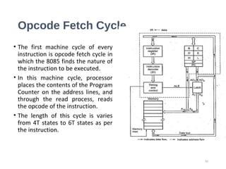 Opcode Fetch Cycle
• The first machine cycle of every
instruction is opcode fetch cycle in
which the 8085 finds the nature of
the instruction to be executed.
• In this machine cycle, processor
places the contents of the Program
Counter on the address lines, and
through the read process, reads
the opcode of the instruction.
• The length of this cycle is varies
from 4T states to 6T states as per
the instruction.
33
 