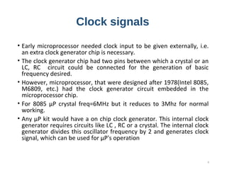 Clock signals
• Early microprocessor needed clock input to be given externally, i.e.
an extra clock generator chip is necessary.
• The clock generator chip had two pins between which a crystal or an
LC, RC circuit could be connected for the generation of basic
frequency desired.
• However, microprocessor, that were designed after 1978(Intel 8085,
M6809, etc.) had the clock generator circuit embedded in the
microprocessor chip.
• For 8085 µP crystal freq=6MHz but it reduces to 3Mhz for normal
working.
• Any µP kit would have a on chip clock generator. This internal clock
generator requires circuits like LC , RC or a crystal. The internal clock
generator divides this oscillator frequency by 2 and generates clock
signal, which can be used for µP's operation
4
 
