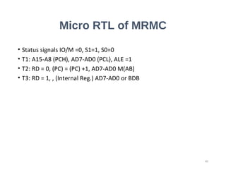 Micro RTL of MRMC
• Status signals IO/M =0, S1=1, S0=0
• T1: A15-A8 (PCH), AD7-AD0 (PCL), ALE =1
• T2: RD = 0, (PC) = (PC) +1, AD7-AD0 M(AB)
• T3: RD = 1, , (Internal Reg.) AD7-AD0 or BDB
40
 