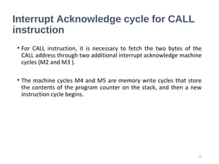 Interrupt Acknowledge cycle for CALL
instruction
• For CALL instruction, it is necessary to fetch the two bytes of the
CALL address through two additional interrupt acknowledge machine
cycles (M2 and M3 ).
• The machine cycles M4 and M5 are memory write cycles that store
the contents of the program counter on the stack, and then a new
instruction cycle begins.
42
 