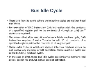Bus Idle Cycle
• There are few situations where the machine cycles are neither Read
nor Write.
• For execution of DAD instruction (this instruction adds the contents
of a specified register pair to the contents of HL register pair) ten T
states are required.
• This means that after execution of opcode fetch machine cycle, DAD
instruction requires 6 extra T-states to add 16 bit contents of a
specified register pair to the contents of HL register pair.
• These extra T-states which are divided into two machine cycles do
not involve any memory or I/O operation. These machine cycles are
called BUS IDLE machine cycles.
• In the case of DAD, these Bus Idle cycles are similar to memory read
cycles, except RD and ALE signals are not activated.
44
 