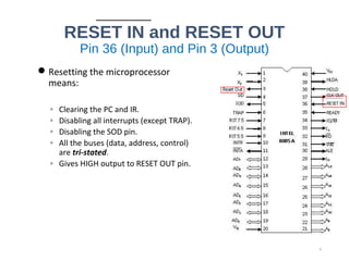 RESET IN and RESET OUT
Pin 36 (Input) and Pin 3 (Output)
Resetting the microprocessor
means:
◦ Clearing the PC and IR.
◦ Disabling all interrupts (except TRAP).
◦ Disabling the SOD pin.
◦ All the buses (data, address, control)
are tri-stated.
◦ Gives HIGH output to RESET OUT pin.
6
 