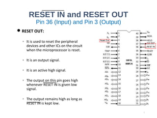 RESET IN and RESET OUT
Pin 36 (Input) and Pin 3 (Output)
RESET OUT:
◦ It is used to reset the peripheral
devices and other ICs on the circuit
when the microprocessor is reset.
◦ It is an output signal.
◦ It is an active high signal.
◦ The output on this pin goes high
whenever RESET IN is given low
signal.
◦ The output remains high as long as
RESET IN is kept low.
7
 