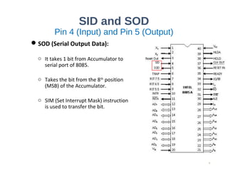 SID and SOD
Pin 4 (Input) and Pin 5 (Output)
SOD (Serial Output Data):
o It takes 1 bit from Accumulator to
serial port of 8085.
o Takes the bit from the 8th
position
(MSB) of the Accumulator.
o SIM (Set Interrupt Mask) instruction
is used to transfer the bit.
9
 