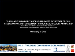 “VULNERABLE SENIOR CITIZEN HOUSING PROVIDED BY THE STATE OF CHILE,
RISK EVALUATION AND IMPROVEMENT THROUGH ARCHITECTURE AND DESIGN ”
                 Marcela Pizzi - John Chalmers - Viviana Fernández - Daniel Bunout -
                Paulina Osorio - Valentina Avendaño - Macarena Cusato - Karen Rivera


                                  University of Chile
 
