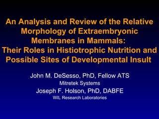 An Analysis and Review of the Relative
Morphology of Extraembryonic
Membranes in Mammals:
Their Roles in Histiotrophic Nutrition and
Possible Sites of Developmental Insult
John M. DeSesso, PhD, Fellow ATS
Mitretek Systems
Joseph F. Holson, PhD, DABFE
WIL Research Laboratories
 