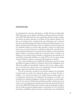 PRESENTACIÓN

La transformación educativa, planteada en el Plan Nacional de Desarrollo
2007-2012, junto con los objetivos señalados en el Programa Sectorial de Edu-
cación 2007-2012 (Prosedu), han sido considerados para dar sentido y ordenar
las acciones de política educativa en el México de las próximas décadas. Con
base en el artículo tercero constitucional y las atribuciones que le otorga la
Ley General de Educación, la Secretaría de Educación Pública propuso, como
objetivo fundamental del Prosedu, “elevar la calidad de la educación para que
los estudiantes mejoren su nivel de logro educativo, cuenten con medios para
tener acceso a un mayor bienestar y contribuyan al desarrollo nacional” (p. 11).
La principal estrategia para la consecución de este objetivo en educación básica
plantea “realizar una reforma integral de la educación básica, centrada en la
adopción de un modelo educativo basado en competencias que responda a las
necesidades de desarrollo de México en el siglo XXI” (p. 23), con miras a lograr
mayor articulación y eficiencia entre preescolar, primaria y secundaria.
     Por su parte, la Alianza por la Calidad de la Educación, suscrita en mayo
del 2008 por el gobierno federal y el Sindicato Nacional de Trabajadores de la
Educación, establece la necesidad de impulsar la reforma de los enfoques, asigna-
turas y contenidos de la educación básica, con el propósito de formar ciudadanos
íntegros capaces de desarrollar todo su potencial (p. 22).
     Uno de los elementos centrales de esta reforma integral es la articulación
curricular entre los niveles de la educación básica; en el mismo Prosedu se
establece: “Los criterios de mejora de la calidad educativa deben aplicarse a
la capacitación de profesores, la actualización de programas de estudio y sus
contenidos, los enfoques pedagógicos, métodos de enseñanza y recursos didác-
ticos”. En este marco, la Subsecretaría de Educación Básica diseñó, entre otras
acciones, una nueva propuesta curricular para la educación primaria: durante el
ciclo escolar 2008-2009 implementó la primera etapa de prueba de los progra-
mas de estudio de primero, segundo, quinto y sexto grados en 4 723 escuelas de
las distintas modalidades, tipos de servicio y organización; esto, considerando

                                                                                    9
 