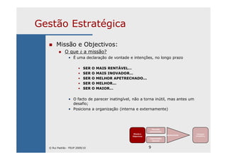9
Gestão Estratégica
Missão e Objectivos:
O que é a missão?
• É uma declaração de vontade e intenções, no longo prazo
• SER O MAIS RENTÁVEL…
• SER O MAIS INOVADOR…
• SER O MELHOR APETRECHADO...
• SER O MELHOR...
• SER O MAIOR…
• O facto de parecer inatingível, não a torna inútil, mas antes um
desafio;
• Posiciona a organização (interna e externamente)
Missão e
Objectivos
Mercado
(envolvente)
Capacidades
internas
Ajustamento
Vantagem
Competitiva
© Rui Padrão - FEUP 2009/10
 