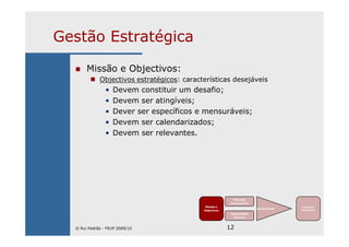 12
Gestão Estratégica
Missão e Objectivos:
Objectivos estratégicos: características desejáveis
• Devem constituir um desafio;
• Devem ser atingíveis;
• Dever ser específicos e mensuráveis;
• Devem ser calendarizados;
• Devem ser relevantes.
Missão e
Objectivos
Mercado
(envolvente)
Capacidades
internas
Ajustamento
Vantagem
Competitiva
© Rui Padrão - FEUP 2009/10
 