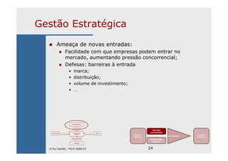24
Gestão Estratégica
Ameaça de novas entradas:
Facilidade com que empresas podem entrar no
mercado, aumentando pressão concorrencial;
Defesas: barreiras à entrada
• marca;
• distribuição;
• volume de investimento;
• …
Missão e
Objectivos
Mercado
(envolvente)
Capacidades
internas
Ajustamento
Vantagem
Competitiva
Entradas potenciais
Ameaça de entrada
de novas empresas
Fornecedores Concorrentes na Clientes
Poder de negociação Indústria Poder de negociação
Ameaça de substituição
de produtos ou serviços
Substitutos
© Rui Padrão - FEUP 2009/10
 