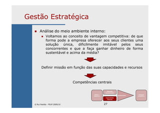 27
Gestão Estratégica
Análise do meio ambiente interno:
Voltamos ao conceito de vantagem competitiva: de que
forma pode a empresa oferecer aos seus clientes uma
solução única, dificilmente imitável pelos seus
concorrentes e que a faça ganhar dinheiro de forma
sustentável e acima da média?
Definir missão em função das suas capacidades e recursos
Competências centrais
Missão e
Objectivos
Mercado
(envolvente)
Capacidades
internas
Ajustamento
Vantagem
Competitiva
© Rui Padrão - FEUP 2009/10
 