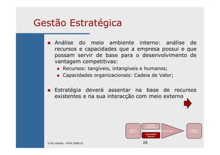 28
Gestão Estratégica
Análise do meio ambiente interno: análise de
recursos e capacidades que a empresa possui e que
possam servir de base para o desenvolvimento de
vantagem competitivas:
Recursos: tangíveis, intangíveis e humanos;
Capacidades organizacionais: Cadeia de Valor;
Estratégia deverá assentar na base de recursos
existentes e na sua interacção com meio externo
Missão e
Objectivos
Mercado
(envolvente)
Capacidades
internas
Ajustamento
Vantagem
Competitiva
© Rui Padrão - FEUP 2009/10
 