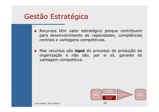 33
Gestão Estratégica
Recursos têm valor estratégico porque contribuem
para desenvolvimento de capacidades, comptências
centrais e vantagens competitivas.
Mas recursos são input do processo de produção da
organização e não são, por si só, garante de
vantagem competitiva.
Missão e
Objectivos
Mercado
(envolvente)
Capacidades
internas
Ajustamento
Vantagem
Competitiva
© Rui Padrão - FEUP 2009/10
 