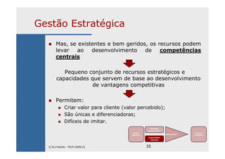 35
Gestão Estratégica
Mas, se existentes e bem geridos, os recursos podem
levar ao desenvolvimento de competências
centrais
Pequeno conjunto de recursos estratégicos e
capacidades que servem de base ao desenvolvimento
de vantagens competitivas
Permitem:
Criar valor para cliente (valor percebido);
São únicas e diferenciadoras;
Difíceis de imitar.
Missão e
Objectivos
Mercado
(envolvente)
Capacidades
internas
Ajustamento
Vantagem
Competitiva
© Rui Padrão - FEUP 2009/10
 