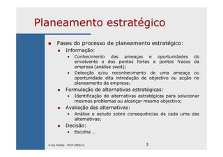 3
Planeamento estratégico
Fases do processo de planeamento estratégico:
Informação:
• Conhecimento das ameaças e oportunidades do
envolvente e dos pontos fortes e pontos fracos da
empresa (análise swot);
• Detecção e/ou reconhecimento de uma ameaça ou
oportunidade dita introdução de objectivo ou acção no
planeamento da empresa;
Formulação de alternativas estratégicas:
• Identificação de alternativas estratégicas para solucionar
mesmos problemas ou alcançar mesmo objectivo;
Avaliação das alternativas:
• Análise e estudo sobre consequências de cada uma das
alternativas;
Decisão:
• Escolha …
© Rui Padrão - FEUP 2009/10
 