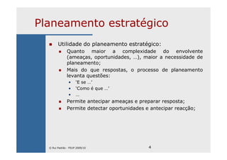 4
Planeamento estratégico
Utilidade do planeamento estratégico:
Quanto maior a complexidade do envolvente
(ameaças, oportunidades, …), maior a necessidade de
planeamento;
Mais do que respostas, o processo de planeamento
levanta questões:
• ‘E se …’
• ‘Como é que …’
• …
Permite antecipar ameaças e preparar resposta;
Permite detectar oportunidades e antecipar reacção;
© Rui Padrão - FEUP 2009/10
 