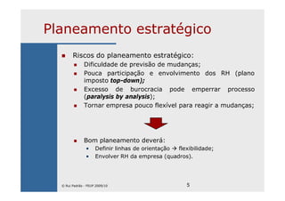 5
Planeamento estratégico
Riscos do planeamento estratégico:
Dificuldade de previsão de mudanças;
Pouca participação e envolvimento dos RH (plano
imposto top-down);
Excesso de burocracia pode emperrar processo
(paralysis by analysis);
Tornar empresa pouco flexível para reagir a mudanças;
Bom planeamento deverá:
• Definir linhas de orientação flexibilidade;
• Envolver RH da empresa (quadros).
© Rui Padrão - FEUP 2009/10
 