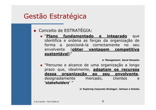 6
Gestão Estratégica
Conceito de ESTRATÉGIA:
“Plano fundamentado e integrado que
identifica e ordena as forças da organização de
forma a posicioná-la correctamente no seu
envolvente (obter vantagem competitiva
sustentável)”
in ‘Management’, David Hampton
“Percurso e alcance de uma organização a longo
prazo que, idealmente, adaptam os recursos
dessa organização ao seu envolvente,
designadamente mercado, clientes e
‘stakeholders’ ”
in ‘Exploring Corporate Strategyt’, Johnson e Scholes
© Rui Padrão - FEUP 2009/10
 