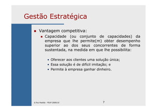 7
Gestão Estratégica
Vantagem competitiva:
Capacidade (ou conjunto de capacidades) da
empresa que lhe permite(m) obter desempenho
superior ao dos seus concorrentes de forma
sustentada, na medida em que lhe possibilita:
• Oferecer aos clientes uma solução única;
• Essa solução é de difícil imitação; e
• Permite à empresa ganhar dinheiro.
© Rui Padrão - FEUP 2009/10
 