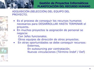 ADQUISICIÓN (SELECCIÓN) DEL EQUIPO DEL  PROYECTO. Es el proceso de conseguir los recursos humanos necesarios para DESARROLLAR HASTA TERMINAR el proyecto. En muchos proyectos la asignación de personal se negocia: Con Jefes funcionales. Otros equipos de dirección de otros proyectos. En otras oportunidades se debe conseguir recursos:  Externos,  En outsourcing por contratación. Nuevas vinculaciones (Término Indef / Def) 