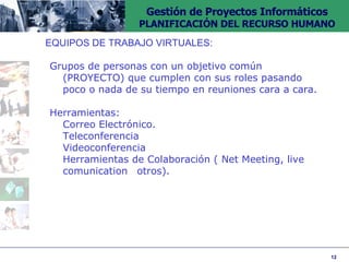 EQUIPOS DE TRABAJO VIRTUALES: Grupos de personas con un objetivo común  (PROYECTO) que cumplen con sus roles pasando  poco o nada de su tiempo en reuniones cara a cara. Herramientas: Correo Electrónico. Teleconferencia Videoconferencia Herramientas de Colaboración ( Net Meeting, live  comunication  otros). 