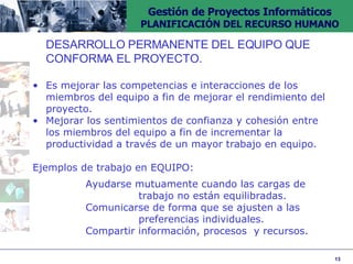 DESARROLLO PERMANENTE DEL EQUIPO QUE  CONFORMA EL PROYECTO. Es mejorar las competencias e interacciones de los miembros del equipo a fin de mejorar el rendimiento del proyecto. Mejorar los sentimientos de confianza y cohesión entre los miembros del equipo a fin de incrementar la productividad a través de un mayor trabajo en equipo. Ejemplos de trabajo en EQUIPO: Ayudarse mutuamente cuando las cargas de  trabajo no están equilibradas. Comunicarse de forma que se ajusten a las  preferencias individuales. Compartir información, procesos  y recursos. 