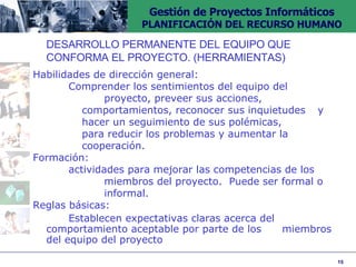 DESARROLLO PERMANENTE DEL EQUIPO QUE  CONFORMA EL PROYECTO. (HERRAMIENTAS) Habilidades de dirección general: Comprender los sentimientos del equipo del  proyecto, preveer sus acciones,  comportamientos, reconocer sus inquietudes  y hacer un seguimiento de sus polémicas,  para reducir los problemas y aumentar la  cooperación. Formación:  actividades para mejorar las competencias de los  miembros del proyecto.  Puede ser formal o  informal. Reglas básicas:  Establecen expectativas claras acerca del  comportamiento aceptable por parte de los  miembros del equipo del proyecto 