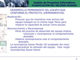 DESARROLLO PERMANENTE DEL EQUIPO QUE  CONFORMA EL PROYECTO. (HERRAMIENTAS)  Reubicación:  Procurar que los miembros mas activos del  equipo trabajen en el mismo lugar físico para  mejorar la capacidad de actuar como equipo. Reconocimiento y Recompensas Parte del proceso de desarrollo del equipo implica  reconocer y recompensar el comportamiento  deseable. Debería recompensarse solo el comportamiento  deseable. La recompensa Ganar-Perder (El empleado del mes)  puede perjudicar la cohesión del equipo.  Usar  mejor recompensas Ganar-Ganar 