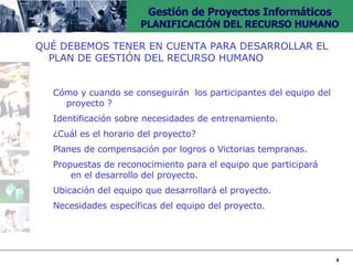 QUÉ DEBEMOS TENER EN CUENTA PARA DESARROLLAR EL PLAN DE GESTIÓN DEL RECURSO HUMANO Cómo y cuando se conseguirán  los participantes del equipo  del proyecto ? Identificación sobre necesidades de entrenamiento. ¿Cuál es el horario del proyecto? Planes de compensación por logros o Victorias tempranas. Propuestas de reconocimiento para el equipo que participará  en el desarrollo del proyecto. Ubicación del equipo que desarrollará el proyecto. Necesidades específicas del equipo del proyecto. 