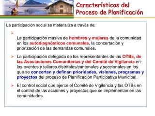 Características del
                                       Proceso de Planificación

La participación social se materializa a través de:
  
      La participación masiva de hombres y mujeres de la comunidad
      en los autodiagnósticos comunales, la concertación y
      priorización de las demandas comunales.
   La participación delegada de los representantes de las OTBs, de
    las Asociaciones Comunitarias y del Comité de Vigilancia en
    los eventos y talleres distritales/cantonales y seccionales en los
    que se concerten y definan prioridades, visiones, programas y
    proyectos del proceso de Planificación Participativa Municipal.
   El control social que ejerce el Comité de Vigilancia y las OTBs en
    el control de las acciones y proyectos que se implementan en las
    comunidades.
 