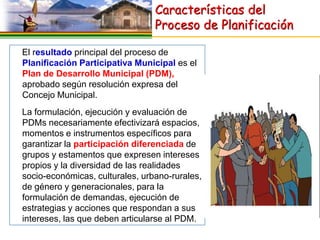Características del
                                 Proceso de Planificación

El resultado principal del proceso de
Planificación Participativa Municipal es el
Plan de Desarrollo Municipal (PDM),
aprobado según resolución expresa del
Concejo Municipal.
La formulación, ejecución y evaluación de
PDMs necesariamente efectivizará espacios,
momentos e instrumentos específicos para
garantizar la participación diferenciada de
grupos y estamentos que expresen intereses
propios y la diversidad de las realidades
socio-económicas, culturales, urbano-rurales,
de género y generacionales, para la
formulación de demandas, ejecución de
estrategias y acciones que respondan a sus
intereses, las que deben articularse al PDM.
 
