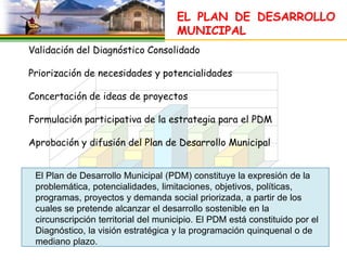 EL PLAN DE DESARROLLO
                                     MUNICIPAL
Validación del Diagnóstico Consolidado

Priorización de necesidades y potencialidades

Concertación de ideas de proyectos

Formulación participativa de la estrategia para el PDM

Aprobación y difusión del Plan de Desarrollo Municipal


 El Plan de Desarrollo Municipal (PDM) constituye la expresión de la
 problemática, potencialidades, limitaciones, objetivos, políticas,
 programas, proyectos y demanda social priorizada, a partir de los
 cuales se pretende alcanzar el desarrollo sostenible en la
 circunscripción territorial del municipio. El PDM está constituido por el
 Diagnóstico, la visión estratégica y la programación quinquenal o de
 mediano plazo.
 