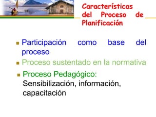 Características
                     del Proceso de
                     Planificación

 Participación como base del
  proceso
 Proceso sustentado en la normativa

   Proceso Pedagógico:
    Sensibilización, información,
    capacitación
 