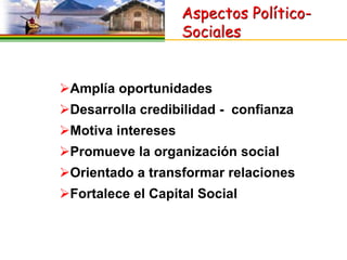 Aspectos Político-
                    Sociales


Amplía oportunidades
Desarrolla credibilidad - confianza
Motiva intereses
Promueve la organización social
Orientado a transformar relaciones
Fortalece el Capital Social
 
