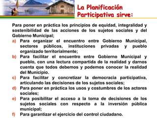 La Planificación
                              Participativa sirve:
Para poner en práctica los principios de equidad, integralidad y
sostenibilidad de las acciones de los sujetos sociales y del
Gobierno Municipal;
a) Para organizar el encuentro entre Gobierno Municipal,
   sectores públicos, instituciones privadas y pueblo
   organizado territorialmente;
b) Para facilitar el encuentro entre Gobierno Municipal y
   pueblo, con una lectura compartida de la realidad y darnos
   cuenta que todos debemos y podemos conocer la realidad
   del Municipio.
c) Para facilitar y concretizar la democracia participativa,
   articulando las decisiones de los sujetos sociales;
d) Para poner en práctica los usos y costumbres de los actores
   sociales;
e) Para posibilitar el acceso a la toma de decisiones de los
   sujetos sociales con respecto a la inversión pública
   municipal;
f) Para garantizar el ejercicio del control ciudadano.
 