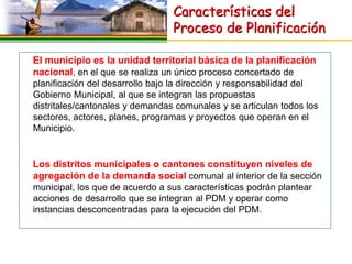 Características del
                                 Proceso de Planificación

El municipio es la unidad territorial básica de la planificación
nacional, en el que se realiza un único proceso concertado de
planificación del desarrollo bajo la dirección y responsabilidad del
Gobierno Municipal, al que se integran las propuestas
distritales/cantonales y demandas comunales y se articulan todos los
sectores, actores, planes, programas y proyectos que operan en el
Municipio.


Los distritos municipales o cantones constituyen niveles de
agregación de la demanda social comunal al interior de la sección
municipal, los que de acuerdo a sus características podrán plantear
acciones de desarrollo que se integran al PDM y operar como
instancias desconcentradas para la ejecución del PDM.
 