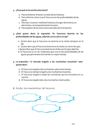 Comprensión de textos escritos - 2021 Quinto Grado
129
3. ¿Para qué se ha escrito este texto?
a. Para entretener al lector a través de las historias.
b. Para informar cómo vive el Yacuruna en las profundidades de las
aguas.
c. Para dar a conocer mediante historias el origen de la tierra sus
elementos y el comportamiento humano.
d. Para explicar de los seres extra naturales de la Amazonía.
4. ¿Qué quiere decir: la expresión “la Yacuruna duerme en las
profundidades de las aguas, además nunca cierra un ojo”
a. Quiere decir que el Yacuruna no duerme en la noche tampoco en el
día.
b. Quiere decir que el Yacuruna duerme en la noche sin cerrar los ojos.
c.Quiere decir que el Yacuruna duerme en el día con los ojos abiertos.
d. El Yacuruna es un ser misterioso que vive en las profundidades de las
aguas que permanece durmiendo su mayor tiempo.
5. La expresión: “a menudo engaña a las muchachas inocentes” esto
quiere decir:
a. El Yacuruna engaña a las muchachas cada cierto tiempo.
b. El Yacuruna siempre engaña a las muchachas inocentes.
c. El Yacuruna engaña a todas las muchachas que los encuentra en su
camino.
d. El Yacuruna engaña solo a las muchachas mestruantes.
6. Escribe tres características del Yacuruna:
 