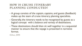 HOW IS CRUISE ITINERARY
PLANNING CONDUCTED?
• A group consists of the captain, captains, and guests (feedback)
makes up the team of cruise itinerary planning specialists.
• Generally, the itinerary needs to be recognized by guests as a
logical concept with a balance and variety of destinations.
• These destinations should then sit well together in a sequential
manner to ensure that the voyage is presented in narrative
format.
(Gibson, 2019)
 