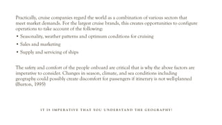 I T I S I M P E R A T I V E T H A T Y O U U N D E R S T A N D T H E G E O G R A P H Y !
Practically, cruise companies regard the world as a combination of various sectors that
meet market demands. For the largest cruise brands, this creates opportunities to configure
operations to take account of the following:
• Seasonality, weather patterns and optimum conditions for cruising
• Sales and marketing
• Supply and servicing of ships
The safety and comfort of the people onboard are critical that is why the above factors are
imperative to consider. Changes in season, climate, and sea conditions including
geography could possibly create discomfort for passengers if itinerary is not well-planned
(Burton, 1995)
 