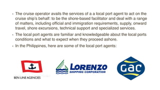 • The cruise operator avails the services of a a local port agent to act on the
cruise ship’s behalf: to be the shore-based facilitator and deal with a range
of matters, including official and immigration requirements, supply, onward
travel, shore excursions, technical support and specialized services.
• The local port agents are familiar and knowledgeable about the local ports
conditions and what to expect when they proceed ashore.
• In the Philippines, here are some of the local port agents:
BEN LINE AGENCIES
 