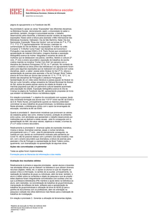 Avaliação da biblioteca escolar
Rede Bibliotecas Escolares | Sistema de Informação
MINISTÉRIO DA EDUCAÇÃO
Relatório de execução do Plano de melhoria 2020
400749 Escola Secundária de Alcácer do Sal
2020/07/20 11:48:51
2/8
página do agrupamento e no Facebook das BE.
Na prioridade 6, apoiar as várias "Exposições" das diferentes disciplinas,
na Biblioteca Escolar, demonstrando, assim, a diversidade do saber e
permitindo, também, divulgar à comunidade escolar, o trabalho
desenvolvido pelos discentes, a biblioteca escolar recebeu as seguintes
exposições: frases sobre a leitura para assinalar o Mês Internacional das
Bibliotecas Escolares; Halloween; Dia de São Martinho; Natal; Dia dos
Namorados; Exposição “Rosa dos Ventos” com as turmas do 7º A, 7º B,
7º C, 7º D, 7º E (aproximadamente 100 alunos); inseridas na
comemoração do Dia da Mulher, as exposições “A mulher na união
Europeia” e “A Mulher numa Frase” nas disciplinas de Economia e
Português e nas escolas ESAS e E.B. Pedro Nunes que consistiram na
apresentação de material informativo, imagens diversas e exposição
bibliográfica acerca da mulher, fotografias e excertos de obras de
mulheres que se destacaram nos planos, científico, literário e cultural (2º
ciclo, 3º ciclo e ensino secundário); exposição de trabalhos de escrita
criativa inserida na iniciativa “Contar Com Arte” em parceria com a
disciplina de Literatura Portuguesa (10º B), no 1º período. No contexto de
ensino à distância os sítios online das bibliotecas e do agrupamento foram
palco para algumas exposições que se realizaram em parceria com outras
disciplinas, assim, a saber: poesia sobre Alcácer do Sal (7º E), leitura e
apresentação de poemas para assinalar o Dia de Portugal, Book Trailers
acerca de livros lidos por alunos das turmas do 11º A, 11º B, 12º C, no
âmbito das disciplinas de Português e Literatura Portuguesa.
Apresentação de um vídeo sobre literatura e poesia popular de Alcácer do
Sal por Luzia Carvalho, antiga vereadora da Câmara Municipal de Alcácer
do Sal, autora de poesia popular acerca da cidade de Alcácer e de
marchas populares que são um património cultural bastante acarinhado
pela população da cidade. Exposição bibliográfica acerca do Dia da
Criança na página de Facebook das BE, apresentando propostas de livros
que existem na biblioteca física e na biblioteca digital.
Em relação à prioridade 7, o objetivo foi concretizado com sucesso, tendo
sido ministrada formação aos alunos dos 1º/2º/3º ciclos nas BE da ESAS e
da E.B. Pedro Nunes, principalmente quando os mesmos pretendiam
concretizar os seus trabalhos de grupo/individuais, na biblioteca escolar.
Nesta atividade, a bibliotecária contou com o apoio da encarregada de
educação, voluntária da BE da ESAS.
Quanto à prioridade 8 - desenvolver iniciativas que promovam os valores
da cidadania global, tais como, direitos humanos, proteção do ambiente,
entre outros, com atividades que apresentem o trabalho desenvolvido por
instituições que se dedicam a estas causas - esta foi conseguida com a
apresentação da AMI, dos seus valores, objetivos e missão, a turmas do
2º e 3º ciclos e ensino secundário.
Relativamente à prioridade 9 - dinamizar ações de expressão dramática,
música e dança, dramatizar poemas, peças, e outras narrativas,
principalmente com o 1º ciclo - esta foi parcialmente conseguida, na
medida em que, devido ao confinamento motivado pela pandemia por
Covid 19, não foi possível realizar com o primeiro ciclo esta iniciativa, mas
sim, com o ensino secundário que dramatizou a leitura de poemas para
assinalar o Dia de Portugal e a apresentação de Book Trailers contou,
igualmente, com dramatização na apresentação de algumas obras.
Ações não concretizadas a implementar
Todas as ações foram implementadas.
Formação para as literacias da informação e dos média.
Avaliação dos resultados obtidos
Relativamente à primeira e segunda prioridades - apoiar alunos e docentes
nas atividades letivas que se realizam na biblioteca e que utilizam diversos
recursos (digitais, média, etc.) e apoiar os alunos no que diz respeito ao
acesso crítico à informação, no sentido de os auxiliar, principalmente, na
realização de trabalhos de grupo ou individuais, além de levar, também, o
aluno a refletir sobre os conteúdos e objeto da pesquisa a que se propõe -
estes objetivos foram integralmente concretizados com sucesso uma vez
que a professora bibliotecária (PB) manteve a ajuda diária na biblioteca ao
aluno, sem restrições, na concretização de trabalhos de grupo/individuais,
manipulação de software de texto, software para a apresentação de
trabalhos de grupo/individuais e utilização da drive do AEAS.pt para a
partilha de documentos com os professores, além de orientação na
pesquisa e seleção dos sítios eletrónicos mais fiáveis para a realização de
trabalhos de investigação.
Em relação à prioridade 3 - fomentar a utilização de ferramentas digitais,
 