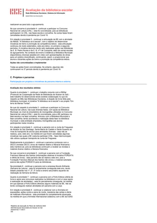 Avaliação da biblioteca escolar
Rede Bibliotecas Escolares | Sistema de Informação
MINISTÉRIO DA EDUCAÇÃO
Relatório de execução do Plano de melhoria 2020
400749 Escola Secundária de Alcácer do Sal
2020/07/20 11:48:51
5/8
realizaram-se para todo o agrupamento.
No que concerne à prioridade 4 - continuar a participar no Concurso
Nacional de Leitura (CNL) - esta foi concretizada, pois as bibliotecas
participaram no CNL, nas fases escola e concelhia. As outras fases foram
canceladas devido à pandemia por Covid 19.
Em relação à prioridade 5 - continuar a articulação da BE com a atividade
da RBSal, "A biblioteca vai à escola", com o objetivo de desenvolver
iniciativas de treino e promoção da competência leitora - esta articulação
continuou de modo sistemático, este ano letivo, no primeiro e segundo
períodos. A iniciativa decorreu tendo sido realizadas ações nas bibliotecas
da E. B. Pedro Nunes e da E. B. nº1 de Comporta, além de outras escolas
do agrupamento. No contexto de ensino à distância a Biblioteca Municipal
disponibilizou diversas sessões em vídeo com apresentações de obras
para um público diversificado, continuando, assim, a proporcionar aos
alunos e docentes ações de treino e promoção da competência leitora.
Ações não concretizadas a implementar
Todas as ações foram concretizadas. No entanto, algumas não
continuaram no 3º período devido à pandemia por Covid 19.
C. Projetos e parcerias
Participação em projetos e iniciativas de parceria interna e externa.
Avaliação dos resultados obtidos
Quanto à prioridade 1 - continuar o trabalho conjunto com a RBSal
(Protocolo de Cooperação da Rede de Bibliotecas de Alcácer do Sal) -
este trabalho foi desenvolvido tendo existido colaboração no que diz
respeito ao Mês das Bibliotecas Escolares, à doação de livros feita pela
biblioteca municipal, à iniciativa "A biblioteca vai à escola" e ao projeto "Em
terra de Marias Tontas".
No que diz respeito à prioridade 2 - continuar a participar no Concurso
Nacional de Leitura, nas suas diversas fases, com ajuda da Biblioteca
Municipal, ao nível do empréstimo de monografias utilizadas no Concurso
Nacional de Leitura (CNL) - esta foi concretizada, pois a BE participou na
fase escola e na fase concelhia. Articulou com a Biblioteca Municipal a
fase concelhia, tendo acontecido a realização desta fase na biblioteca
municipal, e esta entidade emprestou monografias aos alunos
participantes nesta iniciativa.
Em relação à prioridade 3 - continuar a parceria com a Junta de Freguesia
de Alcácer do Sal (Santiago, Santa Maria do Castelo e Santa Susana) ao
nível do transporte de alunos para atividades diversas - esta não se
realizou, pois, este ano, na medida em que foram canceladas algumas
iniciativas nas quais a BE costuma participar (CNL - fase intermunicipal)
não utilizou qualquer transporte da Junta de Freguesia.
Relativamente à prioridade 4 - continuar a parceria e protocolo com a
DECO (revistas DECO, envio de material relativo a literacia financeira) -
esta manteve-se, pois as bibliotecas continuam a receber as revistas e
material diverso relativo a literacia financeira.
No que concerne à prioridade 5 - continuar a parceria com a Fundação
Francisco Manuel dos Santos (informações relativas à iniciativa PORDATA
e oferta de livros) - esta parceria não se realizou este ano, pois a
Fundação Francisco Manuel dos Santos não enviou o material solicitado
acerca das ações PORDATA para as bibliotecas.
Na prioridade 6 - continuar a parceria com a empresa Mundo Brilhante
(Semana da Leitura) - esta foi amplamente conseguida este ano, tendo
estado presente nos 1º, 2º, 3º ciclos e ensino secundário aquando da
realização da Semana da leitura.
Quanto à prioridade 7 - continuar a parceria com a Porto Editora (oferta de
livros e apoio aos concursos realizados na biblioteca) e com a Leya (apoio
à realização de atividades) - esta foi parcialmente conseguida, na medida
em que apenas a Porto Editora ofereceu alguns materiais às BE, não se
tendo conseguido realizar atividades em parceria com a Leya.
Em relação à prioridade 8 - continuar a colaborar com a Amnistia em
exposições, ações contra a pena de morte, maratona das cartas e oferta
de materiais informativos - esta prioridade foi completamente alcançada,
na medida em que a Amnistia Internacional colaborou com a BE da ESAS
 