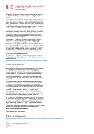 Avaliação da biblioteca escolar
Rede Bibliotecas Escolares | Sistema de Informação
MINISTÉRIO DA EDUCAÇÃO
Relatório de execução do Plano de melhoria 2020
400749 Escola Secundária de Alcácer do Sal
2020/07/20 11:48:51
6/8
através do envio de material alusivo às suas ações e a escola participou
na Maratona das Cartas que assumiu, este ano, a via digital para se
realizar.
Na prioridade 9 - desenvolver uma atividade colaborativa de leitura com os
alunos do 1º ciclo do agrupamento e turmas de Literatura Portuguesa do
ensino secundário, da ESAS, com a presença da mediadora de leitura Brú
Junça, que apresentará as obras de Maria Rosa Colaço, autora natural do
Torrão. Estas leituras estão integradas no projeto "Terra de Marias Tontas"
- este projeto foi desenvolvido em duas turmas do 4º ano da E. B. Pedro
Nunes e na turma B do 11º ano em Literatura Portuguesa.
Relativamente à prioridade 10 - continuar a interação com a comunidade
educativa da Comporta na realização do projeto Infon@utas da Comporta -
esta prioridade foi realizada, pois o projeto continuou e envolveu a
comunidade educativa na sua realização: professoras, funcionárias e
encarregados de educação que participaram na realização de trabalhos
para a mascote do projeto Infon@utas.
Na prioridade 11 - desenvolver parcerias com autores que pretendam
apresentar as suas obras em ações dinamizadas pelas bibliotecas
escolares - esta ação concretizou-se, pois durante o MIBE as BE
apresentaram o livro "Lia uma doce menina" da autora Anabela Mendes.
Quanto à prioridade 12 - desenvolver parcerias com instituições de defesa
dos direitos humanos e do ambiente (AMI, entre outras) - esta prioridade
foi concretizada, na medida em que, no dia 10 de dezembro, Dia dos
Direitos Humanos, a AMI esteve presente na ESAS e apresentou a sua
missão, valores e objetivos a turmas do 2º, 3º ciclos e ensino secundário.
Ações não concretizadas a implementar
As prioridades 3 e 5 não foram concretizadas em grande medida devido à
pandemia por Covid 19 que ditou o ensino à distância tendo inviabilizado
algumas iniciativas.
Envolvimento e mobilização dos pais, encarregados de educação e famílias.
Avaliação dos resultados obtidos
No que diz respeito à prioridade 1 - concretizar a atividade de
apresentação das bibliotecas escolares aos alunos, pais e encarregados
de educação no primeiro dia de aulas, apresentando os espaços
funcionais não só aos alunos como também aos pais e E.E. - esta
iniciativa realizou-se no início do ano letivo nas bibliotecas da ESAS, E. B.
Pedro Nunes e E. B. nº1 de Comporta e os objetivos foram atingidos.
Apresentar as valências, atividades e diversas funcionalidades das BE
foram os principais objetivos. As bibliotecas foram apresentadas aos
alunos do 1º ciclo (E. B. Pedro Nunes), 1º ano (E. B. nº1 de Comporta), 7º
ano (ESAS).
Quanto à prioridade 2 - articular a equipa das bibliotecas escolares com
um encarregado de educação, em regime de voluntariado, no trabalho e
no desenvolvimento de atividades das bibliotecas - foi concretizada. A
biblioteca da ESAS contou com o apoio e presença de uma encarregada
de educação que prestou apoio na realização de atividades, atualização
do Instagram e no atendimento aos utilizadores. Este apoio incluiu as
bibliotecas e utilizadores das BE da ESAS e E. B. Pedro Nunes.
Em relação à prioridade 3 - convidar os pais a estarem presentes em
atividades específicas ("Castanha Literária", entre outras) - esta prioridade
concretizou-se, pois a iniciativa "Castanha Literária" contou com a
presença de uma encarregada de educação e a iniciativa que diz respeito
às Feiras do Livro do agrupamento contaram, igualmente, com a presença
de encarregados de educação. A iniciativa que apresentou as bibliotecas
escolares aos alunos e encarregados de educação mobilizou um elevado
número de encarregados de educação, a saber, 60 encarregados de
educação da Escola Secundária, 61 da E. B. Pedro Nunes e 36 da E. B.
nº1 de Comporta. Do mesmo modo, na E. B. nº1 de Comporta os
Encarregados de Educação participaram na realização de trabalhos para a
seleção de uma mascote da iniciativa Infon@utas da Comporta.
Ações não concretizadas a implementar
Todas as ações foram concretizadas.
D. Gestão da biblioteca escolar
Recursos humanos, materiais e financeiros necessários à gestão, integração e valorização da biblioteca.
 