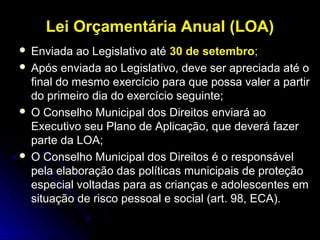 Lei Orçamentária Anual (LOA)
Enviada ao Legislativo até 30 de setembro;
 Após enviada ao Legislativo, deve ser apreciada até o
final do mesmo exercício para que possa valer a partir
do primeiro dia do exercício seguinte;
 O Conselho Municipal dos Direitos enviará ao
Executivo seu Plano de Aplicação, que deverá fazer
parte da LOA;
 O Conselho Municipal dos Direitos é o responsável
pela elaboração das políticas municipais de proteção
especial voltadas para as crianças e adolescentes em
situação de risco pessoal e social (art. 98, ECA).


 