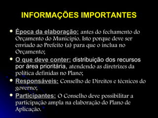 INFORMAÇÕES IMPORTANTES
 Época

da elaboração: antes do fechamento do
Orçamento do Município. Isto porque deve ser
enviado ao Prefeito (a) para que o inclua no
Orçamento;
 O que deve conter: distribuição dos recursos
por área prioritária, atendendo as diretrizes da
política definidas no Plano;
 Responsáveis: Conselho de Direitos e técnicos do
governo;
 Participantes: O Conselho deve possibilitar a
participação ampla na elaboração do Plano de
Aplicação.

 