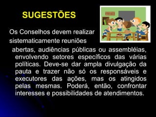 SUGESTÕES
Os Conselhos devem realizar
sistematicamente reuniões
abertas, audiências públicas ou assembléias,
envolvendo setores específicos das várias
políticas. Deve-se dar ampla divulgação da
pauta e trazer não só os responsáveis e
executores das ações, mas os atingidos
pelas mesmas. Poderá, então, confrontar
interesses e possibilidades de atendimentos.

 