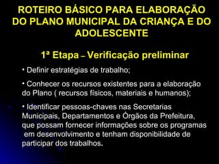 ROTEIRO BÁSICO PARA ELABORAÇÃO
DO PLANO MUNICIPAL DA CRIANÇA E DO
ADOLESCENTE
1ª Etapa – Verificação preliminar
• Definir estratégias de trabalho;
• Conhecer os recursos existentes para a elaboração
do Plano ( recursos físicos, materiais e humanos);
• Identificar pessoas-chaves nas Secretarias
Municipais, Departamentos e Órgãos da Prefeitura,
que possam fornecer informações sobre os programas
em desenvolvimento e tenham disponibilidade de
participar dos trabalhos.

 