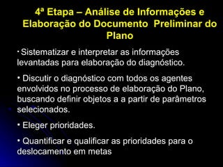 4ª Etapa – Análise de Informações e
Elaboração do Documento Preliminar do
Plano
• Sistematizar

e interpretar as informações
levantadas para elaboração do diagnóstico.
• Discutir o diagnóstico com todos os agentes
envolvidos no processo de elaboração do Plano,
buscando definir objetos a a partir de parâmetros
selecionados.
• Eleger prioridades.
• Quantificar e qualificar as prioridades para o
deslocamento em metas

 