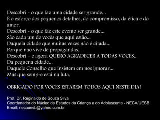Descobri - o que faz uma cidade ser grande...
É o esforço dos pequenos detalhes, do compromisso, da ética e do
amor.
Descobri - o que faz este evento ser grande...
São cada um de vocês que aqui estão...
Daquela cidade que muitas vezes não é citada...
Porque não vive de propagandas...
Descobri – e agora QUERO AGRADECER A TODAS VOCES..
Da pequena cidade...
Daquele Conselho que insistem em nos ignorar...
Mas que sempre está na luta.
OBRIGADO POR VOCES ESTAREM TODOS AQUI NESTE DIA!
Prof. Dr. Reginaldo de Souza Silva
Coordenador do Núcleo de Estudos da Criança e do Adolescente - NECA/UESB
Email: necauesb@yahoo.com.br

 
