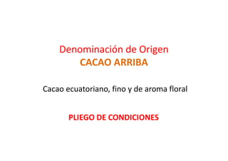 Denominación de Origen
CACAO ARRIBA
Cacao ecuatoriano, fino y de aroma floral
PLIEGO DE CONDICIONES
 